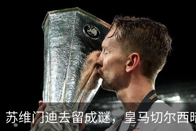 苏维门迪去留成谜，皇马切尔西暗中较劲阿森纳